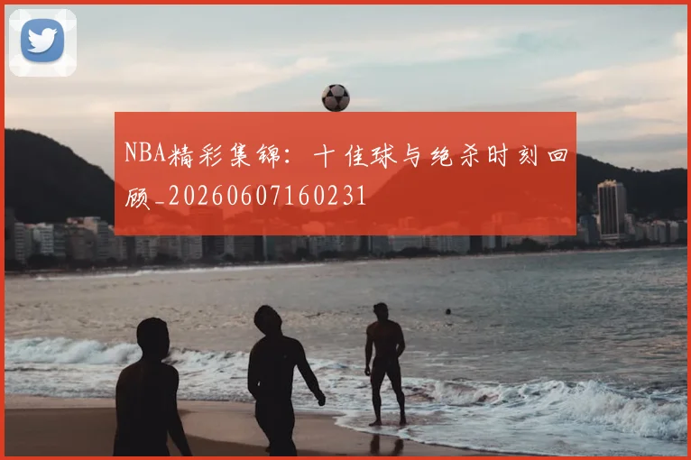 NBA精彩集锦:十佳球与绝杀时刻回顾_20260607160231