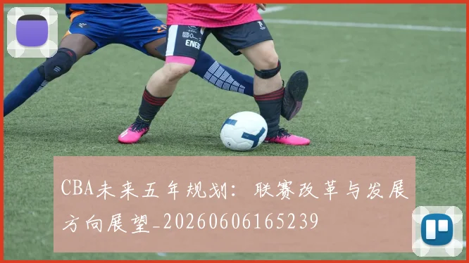 CBA未来五年规划:联赛改革与发展方向展望_20260606165239