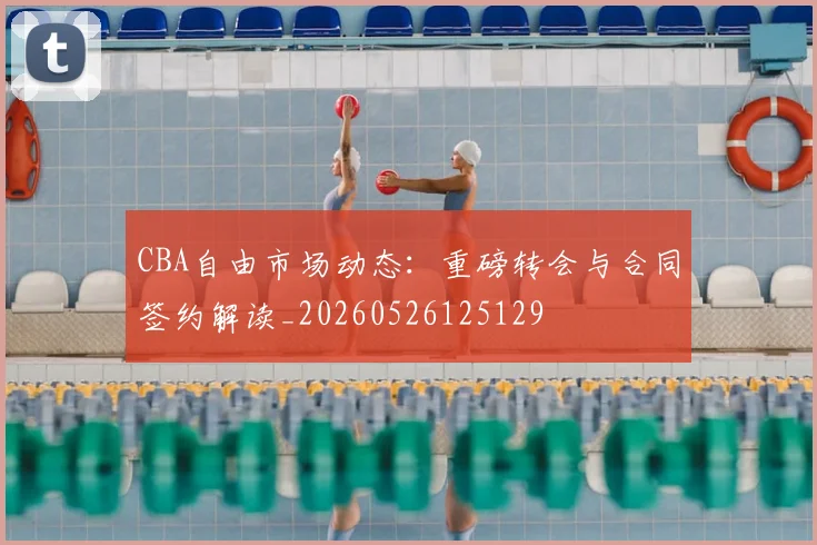 CBA自由市场动态:重磅转会与合同签约解读_20260526125129