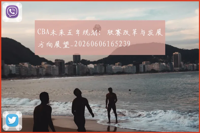 CBA未来五年规划：联赛改革与发展方向展望_20260606165239