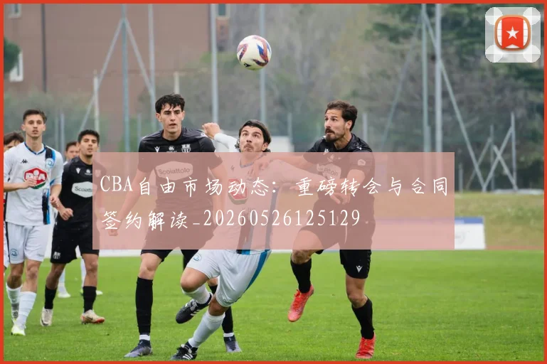 CBA自由市场动态:重磅转会与合同签约解读_20260526125129