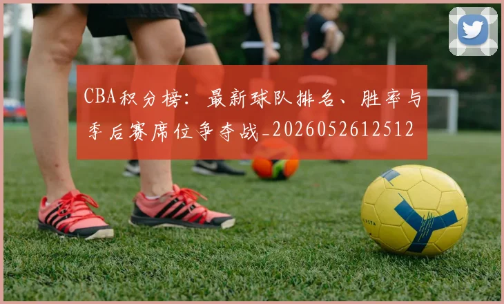 CBA积分榜:最新球队排名、胜率与季后赛席位争夺战_20260526125127