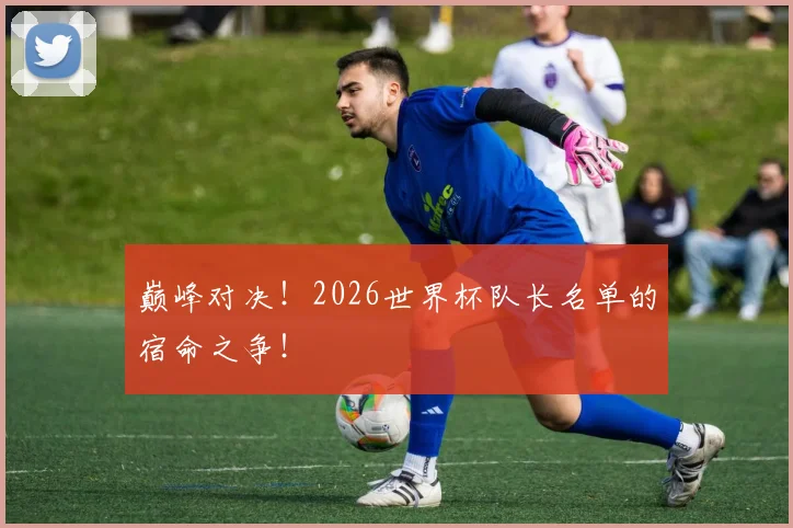 巅峰对决！2026世界杯队长名单的宿命之争！